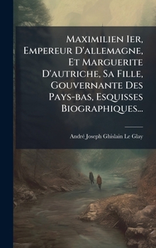 Maximilien Ier, Empereur D'allemagne, Et Marguerite D'autriche, Sa Fille, Gouvernante Des Pays-bas, Esquisses Biographiques... (French Edition)