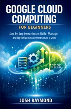 GOOGLE CLOUD COMPUTING FOR BEGINNERS: Step-by-Step Instructions to Build, Manage, and Optimize Cloud Infrastructure in 2026. (Google AI & Cloud Intelligence Series)