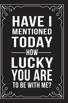 HAVE I MENTIONED TODAY HOW LUCKY YOU ARE TO BE WITH ME?: This 6"X9" journal features funny relationship quotes, makes great gift idea for Valentines Day, or Anniversary, 6"X9" 100 pages.