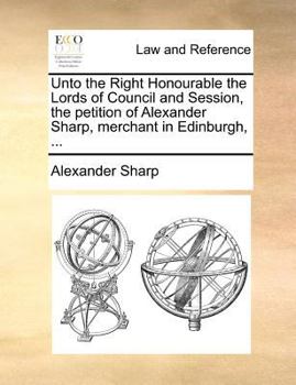 Paperback Unto the Right Honourable the Lords of Council and Session, the petition of Alexander Sharp, merchant in Edinburgh, ... Book