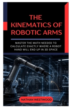 The Kinematics of Robotic Arms: Master the Math Needed to Calculate Exactly Where a Robot Hand Will End Up in 3D Space