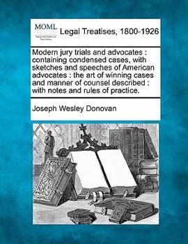 Modern Jury Trials and Advocates: Containing Condensed Cases With Sketches and Speeches of American Advocates; the Art of Winning Cases and Manner of ... Described, With Notes and Rules of Practice