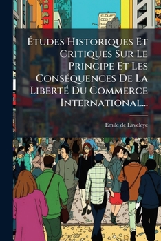 Etudes Historiques Et Critiques Sur Le Principe Et Les Consequences de La Liberte Du Commerce International...