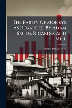 The Parity Of Moneys As Regarded By Adam Smith, Ricardo, And Mill: An Open Letter Answering A Question Of A Member Of The Royal Commission On Gold And Silver...