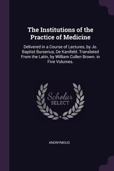 The Institutions of the Practice of Medicine: Delivered in a Course of Lectures, by Jo. Baptist Burserius, De Kanifeld. Translated from the Latin, by William Cullen Brown. in Five Volumes. ...