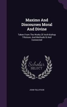Maxims and Discourses Moral and Divine: Taken from the Works of Arch-Bishop Tillotson, and Methodiz'd and Connected