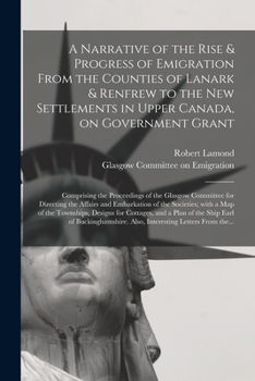 A Narrative of the Rise & Progress of Emigration From the Counties of Lanark & Renfrew to the New Settlements in Upper Canada, on Government Grant: ... the Affairs and Embarkation of The...