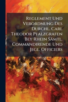 Reglement Und Verordnung Des Durchl. Carl Theodor Pfalzgrafen Bey Rhein Samtl. Commandirende Und Jegl. Officiers