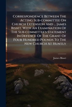 Paperback Correspondence Between The Acting Sub-committee On Church Extension And ... James Bisset. With An Examination Of The Sub-committee's Statement In Defe Book