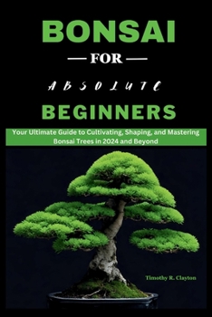 Bonsai for Absolute Beginners: Your Ultimate Guide to Cultivating, Shaping, and Mastering Bonsai Trees in 2024 and Beyond