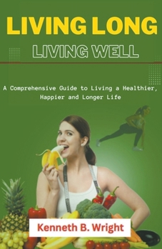 Living Long, Living Well: A Comprehensive Guide to Living a Healthier, Happier and Longer Life