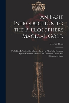 An Easie Introduction to the Philosophers Magical Gold: To Which is Added, Zor[o]asters Cave: as Also, John Pontanus Epistle Upon the Mineral Fire, Otherwise Called, The Philosophers Stone