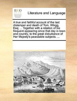 A true and faithful account of the last distemper and death of Tom. Whigg, Esq; ... Together with a relation of his frequent appearing since that day ... of Her Majesty's peaceable subjects. ...