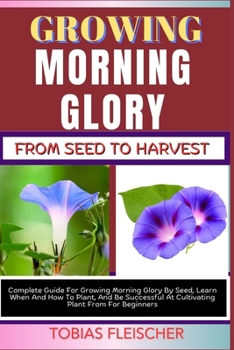 GROWING MORNING GLORY FROM SEED TO HARVEST: Complete Guide For Growing Morning Glory By Seed, Learn When And How To Plant, And Be Successful At Cultivating Plant From For Beginners