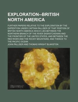 Exploration--British North America; Further Papers Relative to the Exploration by the Expedition Under Captain Palliser of That Portion of British Nor