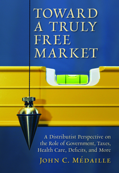 Paperback Toward a Truly Free Market: A Distributist Perspective on the Role of Government, Taxes, Health Care, Deficits, and More Book