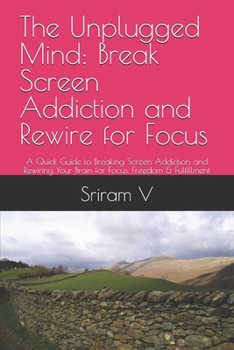 The Unplugged Mind: Break Screen Addiction and Rewire for Focus: A Quick Guide to Breaking Screen Addiction and Rewiring Your Brain for Focus, Freedom & Fulfillment