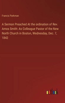 A Sermon Preached At the ordination of Rev. Amos Smith: As Colleague Pastor of the New North Church in Boston, Wednesday, Dec. 7, 1842