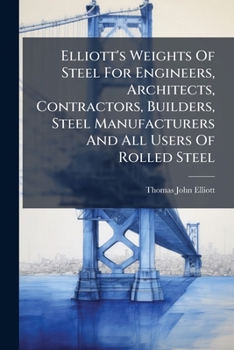 Elliott's Weights Of Steel For Engineers, Architects, Contractors, Builders, Steel Manufacturers And All Users Of Rolled Steel...