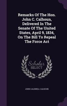 Remarks Of The Hon. John C. Calhoun, Delivered In The Senate Of The United States, April 9, 1834, On The Bill To Repeal The Force Act