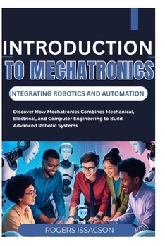 INTRODUCTION TO MECHATRONICS: INTEGRATING ROBOTICS AND AUTOMATION: Discover How Mechatronics Combines Mechanical, Electrical, and Computer Engineering to Build Advanced Robotic Systems