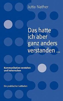 Das hatte ich aber ganz anders verstanden...: Kommunikation verstehen und beherrschen - Ein praktischer Leitfaden