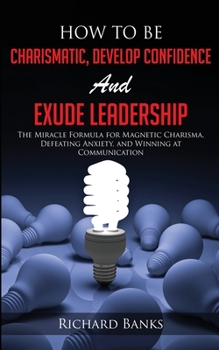 Paperback How to be Charismatic, Develop Confidence, and Exude Leadership: The Miracle Formula for Magnetic Charisma, Defeating Anxiety, and Winning at Communic Book