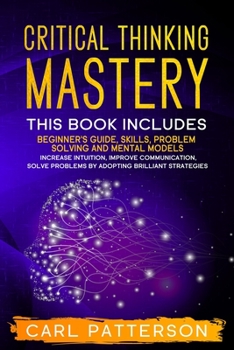 Paperback Critical Thinking Mastery: This book includes Beginner's Guide, Skills, Problem Solving and Mental Models. Increase Intuition, Improve Communicat Book