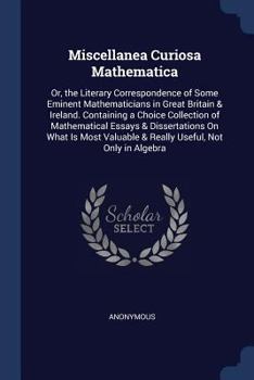 Miscellanea Curiosa Mathematica: Or, the Literary Correspondence of Some Eminent Mathematicians in Great Britain & Ireland. Containing a Choice Collection of Mathematical Essays & Dissertations on Wha