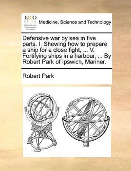 Paperback Defensive War by Sea in Five Parts. I. Shewing How to Prepare a Ship for a Close Fight, ... V. Fortifying Ships in a Harbour, ... by Robert Park of Ip Book