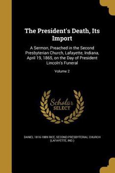 The President's Death, Its Import: A Sermon, Preached in the Second Presbyterian Church, Lafayette, Indiana, April 19, 1865, on the Day of President Lincoln's Funeral; Volume 2