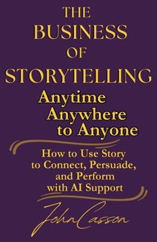 The Business of Storytelling, Anytime, Anywhere, to Anyone: Use Story to Lead, Sell, and Succeed—with AI as Your Strategic Ally