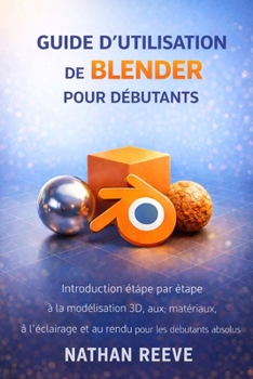 GUIDE D'UTILISATION DE BLENDER POUR DÉBUTANTS: Introduction étape par étape à la modélisation 3D, aux matériaux, à l'éclairage et au rendu pour les débutants absolus (French Edition)
