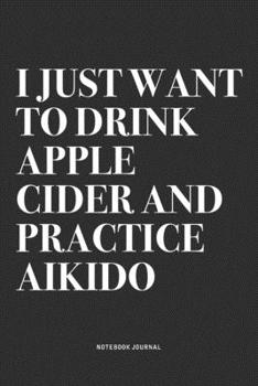 I Just Want To Drink Apple Cider And Practice Aikido: A 6x9 Inch Notebook Journal Diary With A Bold Text Font Slogan On A Matte Cover and 120 Blank Lined Pages Makes A Great Alternative To A Card