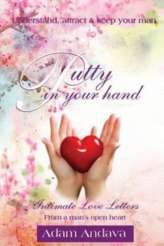 Putty in Your Hand: How to Understand, Attract & Keep Your Man - Intimate Love Letters from a Man's Open Heart