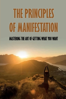 Paperback The Principles Of Manifestation: Mastering The Art Of Getting What You Want: 7 Steps To Manifest Anything You Want Book