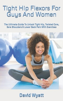 Paperback Tight Hip Flexors For Guys And Women: The Ultimate Guide To Unlock Tight Hip, Twisted Core, Sore Shoulders & Lower Back Pain With Exercises Book