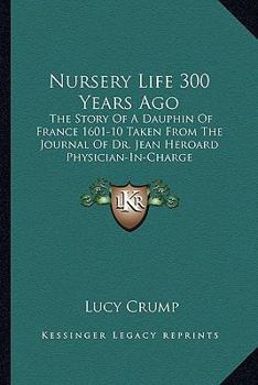 Nursery Life 300 Years Ago: The Story Of A Dauphin Of France 1601-10 Taken From The Journal Of Dr. Jean Heroard Physician-In-Charge