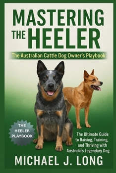 MASTERING THE HEELER : The Australian Cattle Dog Owner’s Playbook: The Ultimate Guide to Raising, Training, and Thriving with Australia’s Legendary Working Dog
