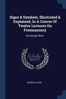 Signs & Symbols, Illustrated & Explained, In A Course Of Twelve Lectures On Freemasonry: By George Oliver
