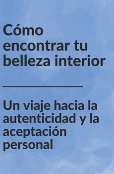 Cómo encontrar tu belleza interior: Un viaje hacia la autenticidad y la aceptación personal (Spanish Edition)