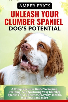 Unleash Your Clumber Spaniel Dog's Potential: A Comprehensive Guide To Raising, Training, And Nurturing Your Clumber Spaniel For A Lifetime Of Loyalty