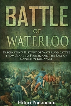 Battle of Waterloo: Fascinating History of Waterloo Battle From StartTo Finish, And The Fall of Napoleon Bonaparte