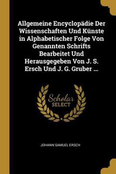Allgemeine Encyclop�die Der Wissenschaften Und K�nste in Alphabetischer Folge Von Genannten Schrifts Bearbeitet Und Herausgegeben Von J. S. Ersch Und J. G. Gruber ...