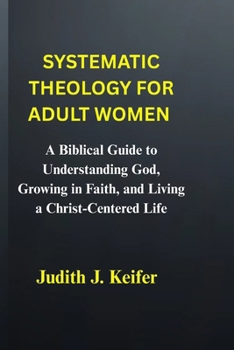 Systematic theology for adult women: A Biblical Guide to Understanding God, Growing in Faith, and Living a Christ-Centered Life