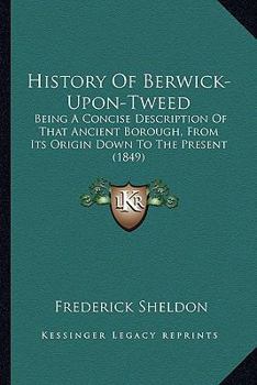 History of Berwick-Upon-Tweed: Being a Concise Description of That Ancient Borough, From Its Origin Down to the Present Time, to Which Are Added Notices of Tweedmouth, Spittal, Norham, Holy Island, Co