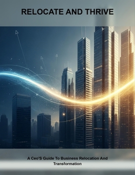 Relocate And Thrive: A Ceo'S Guide To Business Relocation And Transformation
