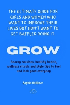 Grow, the Ultimate Guide for Girls and Women Who Want to Improve Their Lives But Don't Want to Get Baffled Doing It: Beauty routines healthy diets, ... style tips to feel and look good everyday.