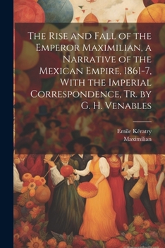 Paperback The Rise and Fall of the Emperor Maximilian, a Narrative of the Mexican Empire, 1861-7, With the Imperial Correspondence, Tr. by G. H. Venables Book