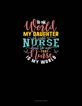 To The World My Daughter Is Just A Nurse But To Me That Nurse Is My World: 3 Column Ledger